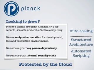 Looking to grow?
Plonck’s clients are using Amazon AWS for
reliable, scalable and cost-effective computing.   Auto-scaling
We use scripted automation for development,
test and production environments.                   Structured
                                                   Architecture
We remove your key person dependancy
                                                   Automated
We remove your internal security risks              Scripting

          Protected by the Cloud
 