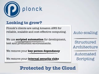 Looking to grow?
Plonck’s clients are using Amazon AWS for
reliable, scalable and cost-effective computing.   Auto-scaling
We use scripted automation for development,
test and production environments.                   Structured
                                                   Architecture
We remove your key person dependancy
                                                   Automated
We remove your internal security risks              Scripting

          Protected by the Cloud
 