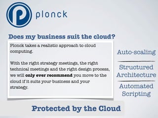 Does my business suit the cloud?
Plonck takes a realistic approach to cloud
computing.                                         Auto-scaling
With the right strategy meetings, the right
technical meetings and the right design process,    Structured
we will only ever recommend you move to the        Architecture
cloud if it suits your business and your
strategy.                                          Automated
                                                    Scripting

          Protected by the Cloud
 