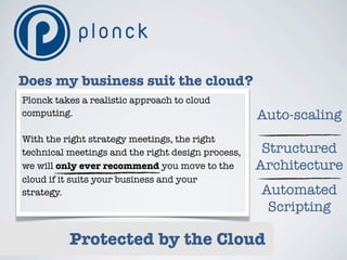 Does my business suit the cloud?
Plonck takes a realistic approach to cloud
computing.                                         Auto-scaling
With the right strategy meetings, the right
technical meetings and the right design process,    Structured
we will only ever recommend you move to the        Architecture
cloud if it suits your business and your
strategy.                                          Automated
                                                    Scripting

          Protected by the Cloud
 