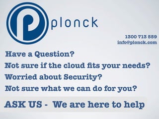 1300 713 559
                            info@plonck.com

Have a Question?
Not sure if the cloud ﬁts your needs?
Worried about Security?
Not sure what we can do for you?

ASK US - We are here to help
 