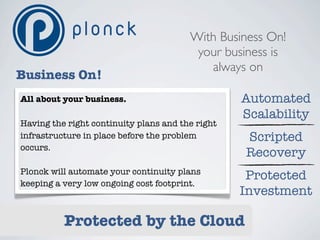 With Business On!
                                         your business is
                                           always on
Business On!
All about your business.                          Automated
                                                  Scalability
Having the right continuity plans and the right
infrastructure in place before the problem        Scripted
occurs.
                                                  Recovery
Plonck will automate your continuity plans
                                                   Protected
keeping a very low ongoing cost footprint.
                                                  Investment

          Protected by the Cloud
 