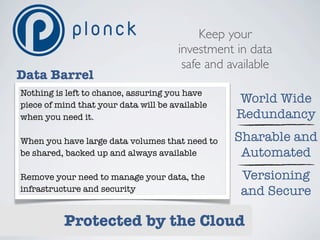 Keep your
                                      investment in data
                                       safe and available
Data Barrel
Nothing is left to chance, assuring you have
piece of mind that your data will be available
                                                 World Wide
when you need it.                                Redundancy
When you have large data volumes that need to    Sharable and
be shared, backed up and always available         Automated
Remove your need to manage your data, the         Versioning
infrastructure and security                       and Secure

          Protected by the Cloud
 
