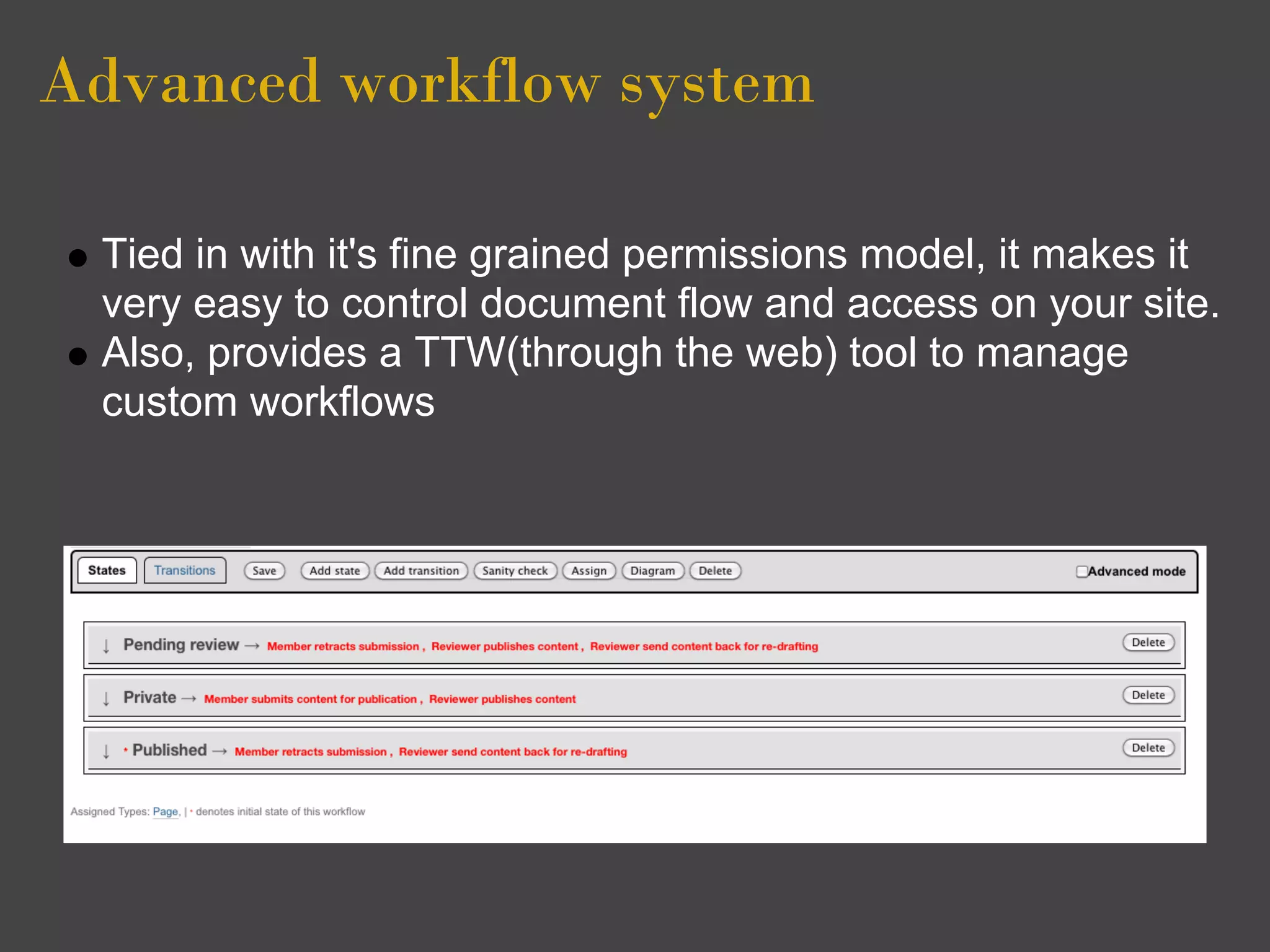 Advanced workflow system

 Tied in with it's fine grained permissions model, it makes it
 very easy to control document flow and access on your site.
 Also, provides a TTW(through the web) tool to manage
 custom workflows
 