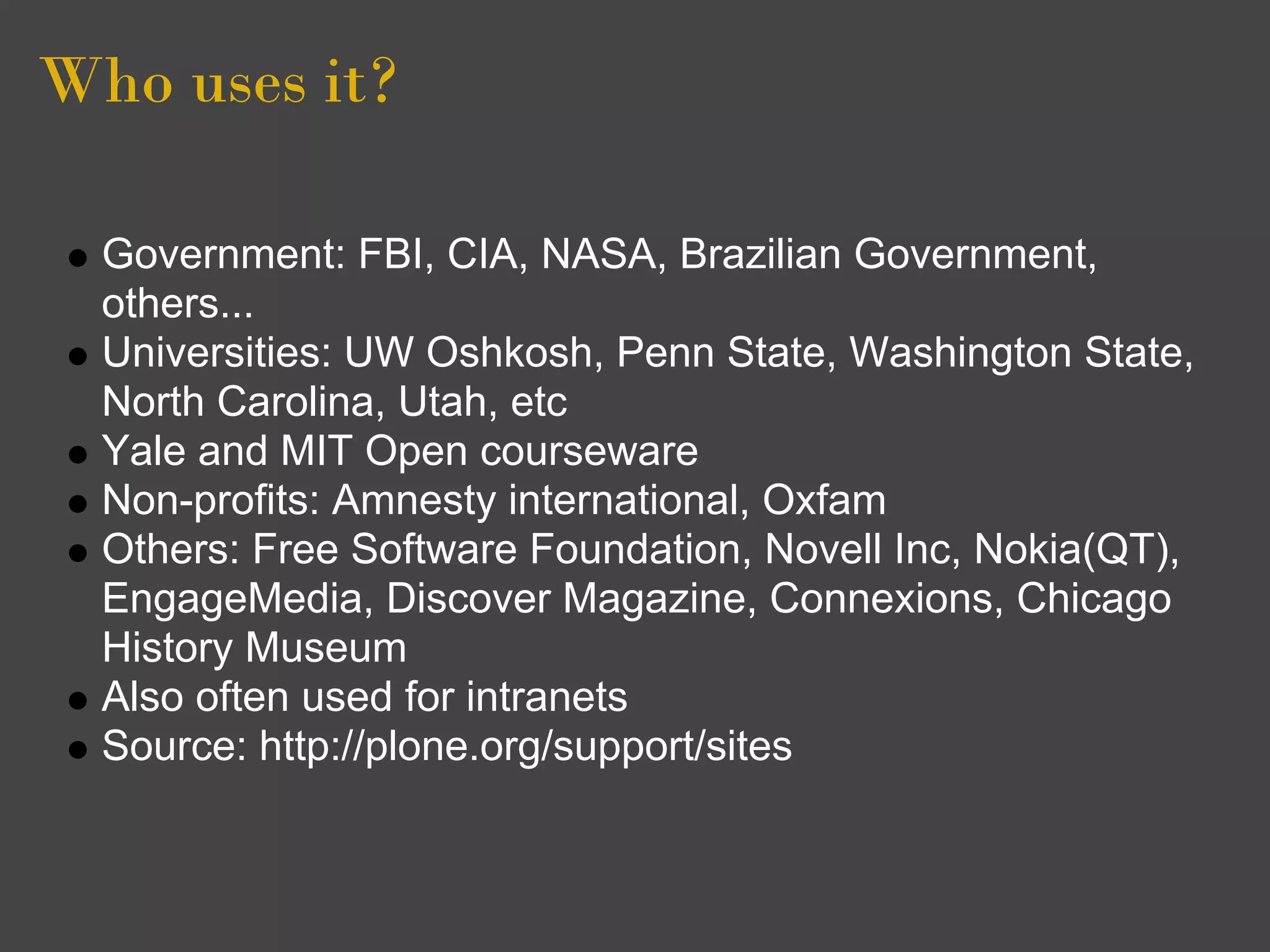 Who uses it?

  Government: FBI, CIA, NASA, Brazilian Government,
  others...
  Universities: UW Oshkosh, Penn State, Washington State,
  North Carolina, Utah, etc
  Yale and MIT Open courseware
  Non-profits: Amnesty international, Oxfam
  Others: Free Software Foundation, Novell Inc, Nokia(QT),
  EngageMedia, Discover Magazine, Connexions, Chicago
  History Museum
  Also often used for intranets
  Source: http://plone.org/support/sites
 