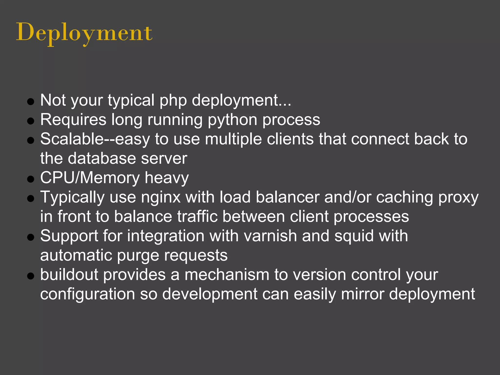 Deployment

 Not your typical php deployment...
 Requires long running python process
 Scalable--easy to use multiple clients that connect back to
 the database server
 CPU/Memory heavy
 Typically use nginx with load balancer and/or caching proxy
 in front to balance traffic between client processes
 Support for integration with varnish and squid with
 automatic purge requests
 buildout provides a mechanism to version control your
 configuration so development can easily mirror deployment
 