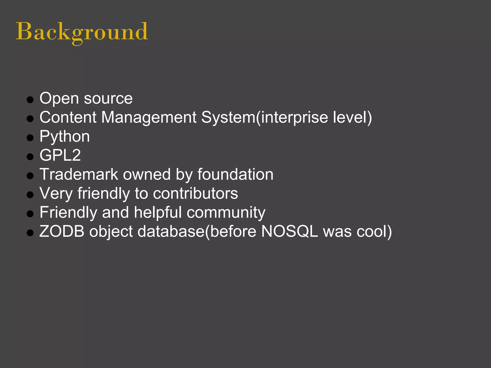 Background

 Open source
 Content Management System(interprise level)
 Python
 GPL2
 Trademark owned by foundation
 Very friendly to contributors
 Friendly and helpful community
 ZODB object database(before NOSQL was cool)
 