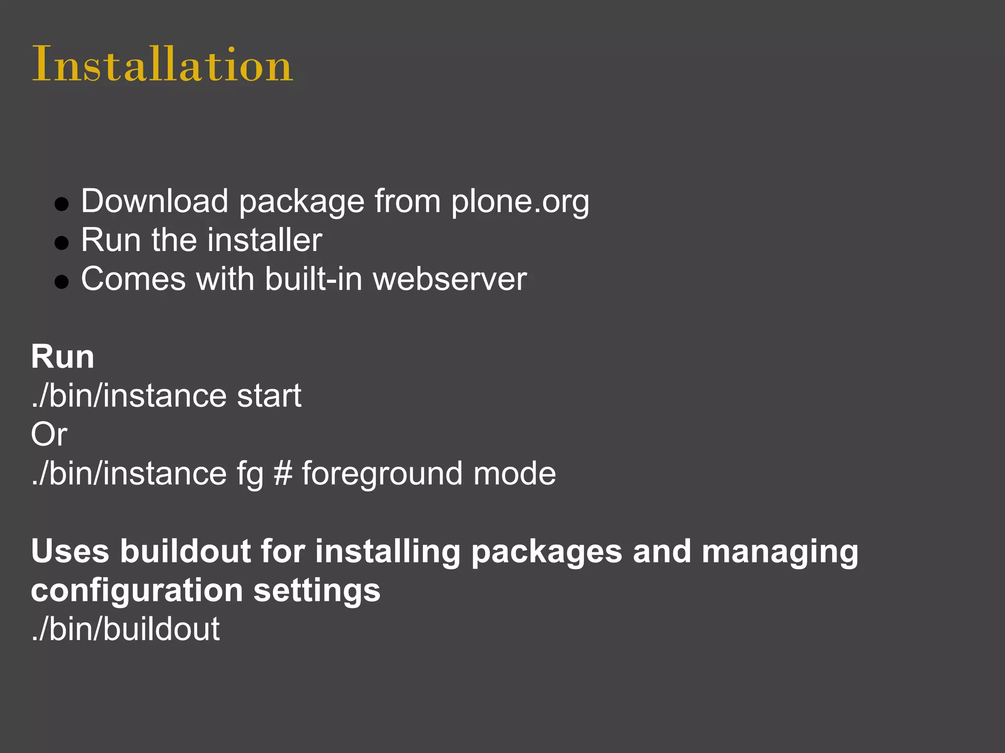 Installation

   Download package from plone.org
   Run the installer
   Comes with built-in webserver

Run
./bin/instance start
Or
./bin/instance fg # foreground mode

Uses buildout for installing packages and managing
configuration settings
./bin/buildout
 
