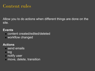 Content rules

Allow you to do actions when different things are done on the
site.

Events
   content created/edited/deleted
   workflow changed

Actions
   send emails
   log
   notify user
   move, delete, transition
 