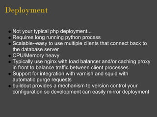 Deployment

 Not your typical php deployment...
 Requires long running python process
 Scalable--easy to use multiple clients that connect back to
 the database server
 CPU/Memory heavy
 Typically use nginx with load balancer and/or caching proxy
 in front to balance traffic between client processes
 Support for integration with varnish and squid with
 automatic purge requests
 buildout provides a mechanism to version control your
 configuration so development can easily mirror deployment
 