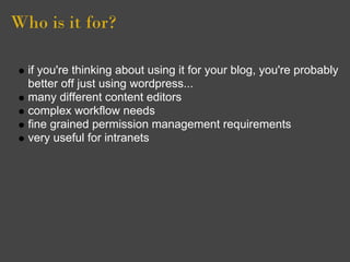 Who is it for?

  if you're thinking about using it for your blog, you're probably
  better off just using wordpress...
  many different content editors
  complex workflow needs
  fine grained permission management requirements
  very useful for intranets
 