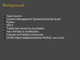 Background

 Open source
 Content Management System(interprise level)
 Python
 GPL2
 Trademark owned by foundation
 Very friendly to contributors
 Friendly and helpful community
 ZODB object database(before NOSQL was cool)
 