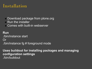 Installation

   Download package from plone.org
   Run the installer
   Comes with built-in webserver

Run
./bin/instance start
Or
./bin/instance fg # foreground mode

Uses buildout for installing packages and managing
configuration settings
./bin/buildout
 