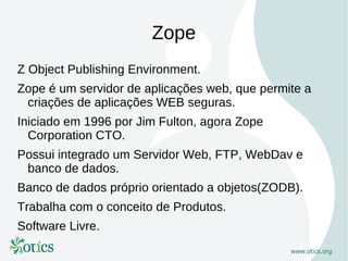 Zope
Z Object Publishing Environment.
Zope é um servidor de aplicações web, que permite a
 criações de aplicações WEB seguras.
Iniciado em 1996 por Jim Fulton, agora Zope
  Corporation CTO.
Possui integrado um Servidor Web, FTP, WebDav e
 banco de dados.
Banco de dados próprio orientado a objetos(ZODB).
Trabalha com o conceito de Produtos.
Software Livre.
 