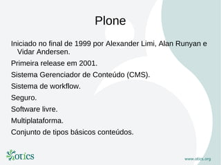 Plone
Iniciado no final de 1999 por Alexander Limi, Alan Runyan e
  Vidar Andersen.
Primeira release em 2001.
Sistema Gerenciador de Conteúdo (CMS).
Sistema de workflow.
Seguro.
Software livre.
Multiplataforma.
Conjunto de tipos básicos conteúdos.
 