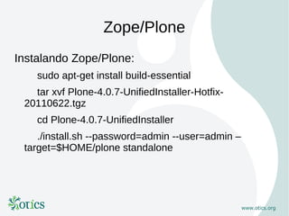 Zope/Plone
Instalando Zope/Plone:
    sudo apt-get install build-essential
   tar xvf Plone-4.0.7-UnifiedInstaller-Hotfix-
 20110622.tgz
    cd Plone-4.0.7-UnifiedInstaller
    ./install.sh --password=admin --user=admin –
 target=$HOME/plone standalone
 