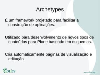 Archetypes
É um framework projetado para facilitar a
  construção de aplicações.


Utilizado para desenvolvimento de novos tipos de
 conteúdos para Plone baseado em esquemas.


Cria automaticamente páginas de visualização e
 editação.
 