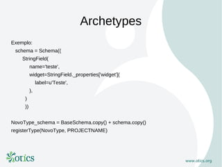 Archetypes
Exemplo:
 schema = Schema((
    StringField(
          name='teste',
          widget=StringField._properties['widget'](
               label=u'Teste',
          ),
     )
     ))


NovoType_schema = BaseSchema.copy() + schema.copy()
registerType(NovoType, PROJECTNAME)
 