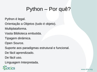 Python – Por quê?
Python é legal.
Orientação a Objetos (tudo é objeto).
Multiplataforma.
Vasta Biblioteca embutida.
Tipagem dinâmica.
Open Source.
Suporte aos paradigmas estrutural e funcional.
De fácil aprendizado.
De fácil uso.
Linguagem Interpretada.
 