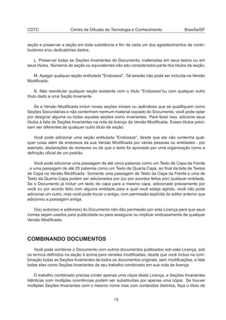 CDTC Centro de Difusão de Tecnologia e Conhecimento Brasília/DF
seção e preservar a seção em toda substância e ﬁm de cada um dos agradecimentos de contri-
buidores e/ou dedicatórias dados;
L. Preservar todas as Seções Invariantes do Documento, inalteradas em seus textos ou em
seus títulos. Números de seção ou equivalentes não são considerados parte dos títulos da seção;
M. Apagar qualquer seção entitulada "Endossos". Tal sessão não pode ser incluída na Versão
Modiﬁcada;
N. Não reentitular qualquer seção existente com o título "Endossos"ou com qualquer outro
título dado a uma Seção Invariante.
Se a Versão Modiﬁcada incluir novas seções iniciais ou apêndices que se qualiﬁquem como
Seções Secundárias e não contenham nenhum material copiado do Documento, você pode optar
por designar alguma ou todas aquelas seções como invariantes. Para fazer isso, adicione seus
títulos à lista de Seções Invariantes na nota de licença da Versão Modiﬁcada. Esses títulos preci-
sam ser diferentes de qualquer outro título de seção.
Você pode adicionar uma seção entitulada "Endossos", desde que ela não contenha qual-
quer coisa além de endossos da sua Versão Modiﬁcada por várias pessoas ou entidades - por
exemplo, declarações de revisores ou de que o texto foi aprovado por uma organização como a
deﬁnição oﬁcial de um padrão.
Você pode adicionar uma passagem de até cinco palavras como um Texto de Capa da Frente
, e uma passagem de até 25 palavras como um Texto de Quarta Capa, ao ﬁnal da lista de Textos
de Capa na Versão Modiﬁcada. Somente uma passagem de Texto da Capa da Frente e uma de
Texto da Quarta Capa podem ser adicionados por (ou por acordos feitos por) qualquer entidade.
Se o Documento já incluir um texto de capa para a mesma capa, adicionado previamente por
você ou por acordo feito com alguma entidade para a qual você esteja agindo, você não pode
adicionar um outro; mas você pode trocar o antigo, com permissão explícita do editor anterior que
adicionou a passagem antiga.
O(s) autor(es) e editor(es) do Documento não dão permissão por esta Licença para que seus
nomes sejam usados para publicidade ou para assegurar ou implicar endossamento de qualquer
Versão Modiﬁcada.
COMBINANDO DOCUMENTOS
Você pode combinar o Documento com outros documentos publicados sob esta Licença, sob
os termos deﬁnidos na seção 4 acima para versões modiﬁcadas, desde que você inclua na com-
binação todas as Seções Invariantes de todos os documentos originais, sem modiﬁcações, e liste
todas elas como Seções Invariantes de seu trabalho combinado em sua nota de licença.
O trabalho combinado precisa conter apenas uma cópia desta Licença, e Seções Invariantes
Idênticas com multiplas ocorrências podem ser substituídas por apenas uma cópia. Se houver
múltiplas Seções Invariantes com o mesmo nome mas com conteúdos distintos, faça o título de
15
 