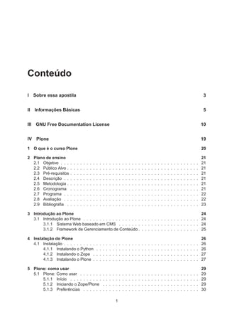Conteúdo
I Sobre essa apostila 3
II Informações Básicas 5
III GNU Free Documentation License 10
IV Plone 19
1 O que é o curso Plone 20
2 Plano de ensino 21
2.1 Objetivo . . . . . . . . . . . . . . . . . . . . . . . . . . . . . . . . . . . . . . . . . . . 21
2.2 Público Alvo . . . . . . . . . . . . . . . . . . . . . . . . . . . . . . . . . . . . . . . . . 21
2.3 Pré-requisitos . . . . . . . . . . . . . . . . . . . . . . . . . . . . . . . . . . . . . . . . 21
2.4 Descrição . . . . . . . . . . . . . . . . . . . . . . . . . . . . . . . . . . . . . . . . . . 21
2.5 Metodologia . . . . . . . . . . . . . . . . . . . . . . . . . . . . . . . . . . . . . . . . . 21
2.6 Cronograma . . . . . . . . . . . . . . . . . . . . . . . . . . . . . . . . . . . . . . . . 21
2.7 Programa . . . . . . . . . . . . . . . . . . . . . . . . . . . . . . . . . . . . . . . . . . 22
2.8 Avaliação . . . . . . . . . . . . . . . . . . . . . . . . . . . . . . . . . . . . . . . . . . 22
2.9 Bibliograﬁa . . . . . . . . . . . . . . . . . . . . . . . . . . . . . . . . . . . . . . . . . 23
3 Introdução ao Plone 24
3.1 Introdução ao Plone . . . . . . . . . . . . . . . . . . . . . . . . . . . . . . . . . . . . 24
3.1.1 Sistema Web baseado em CMS . . . . . . . . . . . . . . . . . . . . . . . . . 24
3.1.2 Framework de Gerenciamento de Conteúdo . . . . . . . . . . . . . . . . . . . 25
4 Instalação do Plone 26
4.1 Instalação . . . . . . . . . . . . . . . . . . . . . . . . . . . . . . . . . . . . . . . . . . 26
4.1.1 Instalando o Python . . . . . . . . . . . . . . . . . . . . . . . . . . . . . . . . 26
4.1.2 Instalando o Zope . . . . . . . . . . . . . . . . . . . . . . . . . . . . . . . . . 27
4.1.3 Instalando o Plone . . . . . . . . . . . . . . . . . . . . . . . . . . . . . . . . . 27
5 Plone: como usar 29
5.1 Plone: Como usar . . . . . . . . . . . . . . . . . . . . . . . . . . . . . . . . . . . . . 29
5.1.1 Início . . . . . . . . . . . . . . . . . . . . . . . . . . . . . . . . . . . . . . . . 29
5.1.2 Iniciando o Zope/Plone . . . . . . . . . . . . . . . . . . . . . . . . . . . . . . 29
5.1.3 Preferências . . . . . . . . . . . . . . . . . . . . . . . . . . . . . . . . . . . . 30
1
 