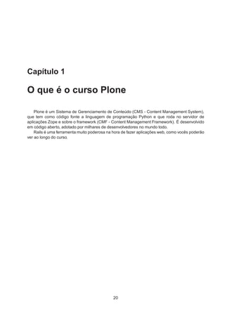 Capítulo 1
O que é o curso Plone
Plone é um Sistema de Gerenciamento de Conteúdo (CMS - Content Management System),
que tem como código fonte a linguagem de programação Python e que roda no servidor de
aplicações Zope e sobre o framework (CMF - Content Management Framework). É desenvolvido
em código aberto, adotado por milhares de desenvolvedores no mundo todo.
Rails é uma ferramenta muito poderosa na hora de fazer aplicações web, como vocês poderão
ver ao longo do curso.
20
 
