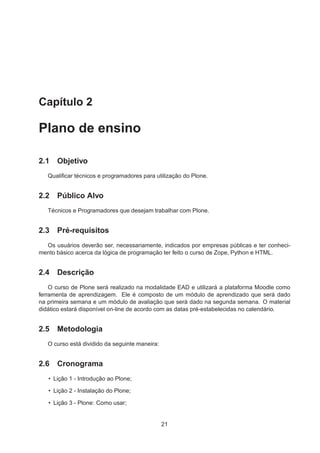 Capítulo 2
Plano de ensino
2.1 Objetivo
Qualiﬁcar técnicos e programadores para utilização do Plone.
2.2 Público Alvo
Técnicos e Programadores que desejam trabalhar com Plone.
2.3 Pré-requisitos
Os usuários deverão ser, necessariamente, indicados por empresas públicas e ter conheci-
mento básico acerca da lógica de programação ter feito o curso de Zope, Python e HTML.
2.4 Descrição
O curso de Plone será realizado na modalidade EAD e utilizará a plataforma Moodle como
ferramenta de aprendizagem. Ele é composto de um módulo de aprendizado que será dado
na primeira semana e um módulo de avaliação que será dado na segunda semana. O material
didático estará disponível on-line de acordo com as datas pré-estabelecidas no calendário.
2.5 Metodologia
O curso está dividido da seguinte maneira:
2.6 Cronograma
• Lição 1 - Introdução ao Plone;
• Lição 2 - Instalação do Plone;
• Lição 3 - Plone: Como usar;
21
 