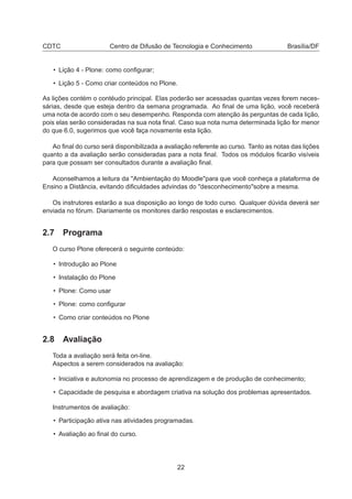 CDTC Centro de Difusão de Tecnologia e Conhecimento Brasília/DF
• Lição 4 - Plone: como conﬁgurar;
• Lição 5 - Como criar conteúdos no Plone.
As lições contém o contéudo principal. Elas poderão ser acessadas quantas vezes forem neces-
sárias, desde que esteja dentro da semana programada. Ao ﬁnal de uma lição, você receberá
uma nota de acordo com o seu desempenho. Responda com atenção às perguntas de cada lição,
pois elas serão consideradas na sua nota ﬁnal. Caso sua nota numa determinada lição for menor
do que 6.0, sugerimos que você faça novamente esta lição.
Ao ﬁnal do curso será disponibilizada a avaliação referente ao curso. Tanto as notas das lições
quanto a da avaliação serão consideradas para a nota ﬁnal. Todos os módulos ﬁcarão visíveis
para que possam ser consultados durante a avaliação ﬁnal.
Aconselhamos a leitura da "Ambientação do Moodle"para que você conheça a plataforma de
Ensino a Distância, evitando diﬁculdades advindas do "desconhecimento"sobre a mesma.
Os instrutores estarão a sua disposição ao longo de todo curso. Qualquer dúvida deverá ser
enviada no fórum. Diariamente os monitores darão respostas e esclarecimentos.
2.7 Programa
O curso Plone oferecerá o seguinte conteúdo:
• Introdução ao Plone
• Instalação do Plone
• Plone: Como usar
• Plone: como conﬁgurar
• Como criar conteúdos no Plone
2.8 Avaliação
Toda a avaliação será feita on-line.
Aspectos a serem considerados na avaliação:
• Iniciativa e autonomia no processo de aprendizagem e de produção de conhecimento;
• Capacidade de pesquisa e abordagem criativa na solução dos problemas apresentados.
Instrumentos de avaliação:
• Participação ativa nas atividades programadas.
• Avaliação ao ﬁnal do curso.
22
 