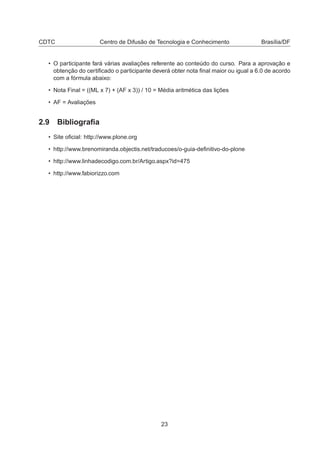 CDTC Centro de Difusão de Tecnologia e Conhecimento Brasília/DF
• O participante fará várias avaliações referente ao conteúdo do curso. Para a aprovação e
obtenção do certiﬁcado o participante deverá obter nota ﬁnal maior ou igual a 6.0 de acordo
com a fórmula abaixo:
• Nota Final = ((ML x 7) + (AF x 3)) / 10 = Média aritmética das lições
• AF = Avaliações
2.9 Bibliograﬁa
• Site oﬁcial: http://www.plone.org
• http://www.brenomiranda.objectis.net/traducoes/o-guia-deﬁnitivo-do-plone
• http://www.linhadecodigo.com.br/Artigo.aspx?id=475
• http://www.fabiorizzo.com
23
 