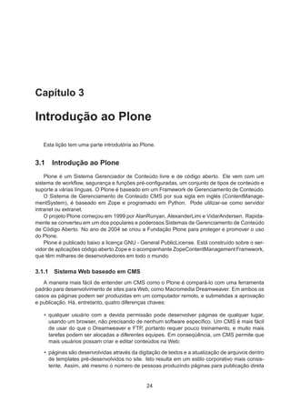 Capítulo 3
Introdução ao Plone
Esta lição tem uma parte introdutória ao Plone.
3.1 Introdução ao Plone
Plone é um Sistema Gerenciador de Conteúdo livre e de código aberto. Ele vem com um
sistema de workﬂow, segurança e funções pré-conﬁguradas, um conjunto de tipos de conteúdo e
suporte a várias línguas. O Plone é baseado em um Framework de Gerenciamento de Conteúdo.
O Sistema de Gerenciamento de Conteúdo CMS por sua sigla em inglés (ContentManage-
mentSystem), é baseado em Zope e programado em Python. Pode utilizar-se como servidor
intranet ou extranet.
O projeto Plone começou em 1999 por AlanRunyan, AlexanderLimi e VidarAndersen. Rapida-
mente se converteu em um dos populares e poderosos Sistemas de Gerenciamento de Conteúdo
de Código Aberto. No ano de 2004 se criou a Fundação Plone para proteger e promover o uso
do Plone.
Plone é publicado baixo a licença GNU - General PublicLicense. Está construído sobre o ser-
vidor de aplicações código aberto Zope e o acompanhante ZopeContentManagement Framework,
que têm milhares de desenvolvedores em todo o mundo.
3.1.1 Sistema Web baseado em CMS
A maneira mais fácil de entender um CMS como o Plone é compará-lo com uma ferramenta
padrão para desenvolvimento de sites para Web, como Macromedia Dreamweaver. Em ambos os
casos as páginas podem ser produzidas em um computador remoto, e submetidas a aprovação
e publicação. Há, entretanto, quatro diferenças chaves:
• qualquer usuário com a devida permissão pode desenvolver páginas de qualquer lugar,
usando um browser, não precisando de nenhum software especíﬁco. Um CMS é mais fácil
de usar do que o Dreamweaver e FTP, portanto requer pouco treinamento, e muito mais
tarefas podem ser alocadas a diferentes equipes. Em conseqüência, um CMS permite que
mais usuários possam criar e editar conteúdos na Web;
• páginas são desenvolvidas através da digitação de textos e a atualização de arquivos dentro
de templates pré-desenvolvidos no site. Isto resulta em um estilo corporativo mais consis-
tente. Assim, até mesmo o número de pessoas produzindo páginas para publicação direta
24
 