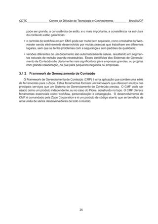CDTC Centro de Difusão de Tecnologia e Conhecimento Brasília/DF
pode ser grande, a consistência de estilo, e o mais importante, a consistência na estrutura
do conteúdo estão garantidas;
• o controle do workﬂow em um CMS pode ser muito bem separado, como o trabalho do Web-
master sendo efetivamente desenvolvido por muitas pessoas que trabalham em diferentes
lugares, sem que se tenha problemas com a segurança e com padrões de qualidade;
• versões diferentes de um documento são automaticamente salvas, resultando em segmen-
tos naturais de revisão quando necessárias. Esses benefícios dos Sistemas de Gerencia-
mento de Conteúdo são obviamente mais signiﬁcativos para empresas grandes, ou projetos
com grande colaboração, do que para pequenos negócios ou empresas.
3.1.2 Framework de Gerenciamento de Conteúdo
O Framework de Gerenciamento de Conteúdo (CMF) é uma aplicação que contém uma série
de ferramentas para o Zope. Estas ferramentas formam um framework que oferecem muitos dos
principais serviços que um Sistema de Gerenciamento de Conteúdo precisa. O CMF pode ser
usado como um produto independente, ou no caso do Plone, construído no topo. O CMF oferece
ferramentas essenciais como workﬂow, personalização e catalogação. O desenvolvimento do
CMF é comandado pela Zope Corporation e é um produto de código aberto que se beneﬁcia de
uma união de vários desenvolvedores de todo o mundo.
25
 