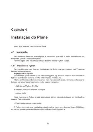 Capítulo 4
Instalação do Plone
Nesta lição veremos como instalar o Plone.
4.1 Instalação
Para instalar o Plone na sua máquina, é necessário que você já tenha instalado em sua
máquina o Zope e a linguagem Python.
Faremos agora uma breve recapitulação de como instalar Python e Zope.
4.1.1 Instalando o Python
Para usuários das mais diversas distribuições de GNU/Linux que possuem o APT, como o
Debian, basta apenas um:
$ apt-get install python
Você também pode acessar o site http://www.python.org e baixar a versão mais recente do
Python. Quando este curso foi escrito, estávamos na versão 2.4.2.
Não há problemas em baixar uma versão mais nova caso ela exista. Entre na pasta onde foi
baixado o arquivo, faça o logon como root e siga as instruções:
• digite tar xzvf Python-2.4.2.tgz
• acesse o diretório e execute ./conﬁgure
• execute make
Neste momento, o Python já está operacional, porém não está instalado em /usr/local no
system. Faça o seguinte:
• Para instalar execute: make install
O Python é normalmente instalado em locais padrão como em máquinas Unix e GNU/Linux
no /usr/bin quando que suas bibliotecas(lib) estão em /usr/lib/python2.x.
26
 