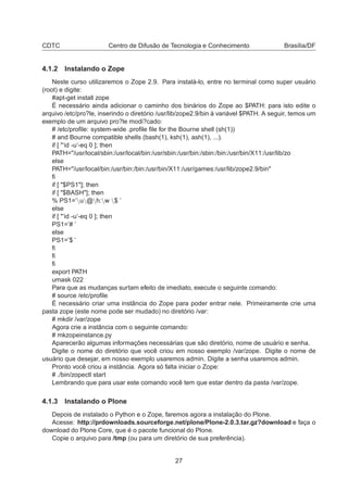 CDTC Centro de Difusão de Tecnologia e Conhecimento Brasília/DF
4.1.2 Instalando o Zope
Neste curso utilizaremos o Zope 2.9. Para instalá-lo, entre no terminal como super usuário
(root) e digite:
#apt-get install zope
É necessário ainda adicionar o caminho dos binários do Zope ao $PATH: para isto edite o
arquivo /etc/pro?le, inserindo o diretório /usr/lib/zope2.9/bin à variável $PATH. A seguir, temos um
exemplo de um arquivo pro?le modi?cado:
# /etc/proﬁle: system-wide .proﬁle ﬁle for the Bourne shell (sh(1))
# and Bourne compatible shells (bash(1), ksh(1), ash(1), ...).
if [ "‘id -u‘-eq 0 ]; then
PATH="/usr/local/sbin:/usr/local/bin:/usr/sbin:/usr/bin:/sbin:/bin:/usr/bin/X11:/usr/lib/zo
else
PATH="/usr/local/bin:/usr/bin:/bin:/usr/bin/X11:/usr/games:/usr/lib/zope2.9/bin"
ﬁ
if [ "$PS1"]; then
if [ "$BASH"]; then
% PS1=’u@h:w $ ’
else
if [ "‘id -u‘-eq 0 ]; then
PS1=’# ’
else
PS1=’$ ’
ﬁ
ﬁ
ﬁ
export PATH
umask 022
Para que as mudanças surtam efeito de imediato, execute o seguinte comando:
# source /etc/proﬁle
É necessário criar uma instância do Zope para poder entrar nele. Primeiramente crie uma
pasta zope (este nome pode ser mudado) no diretório /var:
# mkdir /var/zope
Agora crie a instância com o seguinte comando:
# mkzopeinstance.py
Aparecerão algumas informações necessárias que são diretório, nome de usuário e senha.
Digite o nome do diretório que você criou em nosso exemplo /var/zope. Digite o nome de
usuário que desejar, em nosso exemplo usaremos admin. Digite a senha usaremos admin.
Pronto você criou a instância. Agora só falta iniciar o Zope:
# ./bin/zopectl start
Lembrando que para usar este comando você tem que estar dentro da pasta /var/zope.
4.1.3 Instalando o Plone
Depois de instalado o Python e o Zope, faremos agora a instalação do Plone.
Acesse: http://prdownloads.sourceforge.net/plone/Plone-2.0.3.tar.gz?download e faça o
download do Plone Core, que é o pacote funcional do Plone.
Copie o arquivo para /tmp (ou para um diretório de sua preferência).
27
 
