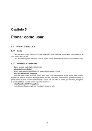 Capítulo 5
Plone: como usar
5.1 Plone: Como usar
5.1.1 Início
Para que você possa utilizar o Plone é necessário que você use um browser que renderize de
uma forma boa o CSS.
Uma recomendação é o Mozilla Firefox. Pois é com o Browser que iremos utilizar neste curso.
5.1.2 Iniciando o Zope/Plone
Como usuário root, digite no terminal:
/etc/init.d/zope2.9 start
Agora para criar um site Plone, vá para o seu browser e digite:
http://localhost:8081/manage
Você irá para o ZMI do Zope. Feito isso, para criar efetivamente o site plone, você precisa
adicioná-lo na sua instância do Zope dentro do ZMI, utilizando o drop-down que se encontra na
parte direita do ZMI, escolha o Plone Site e clique em add. Dê um nome, por exemplo, meuplone
e agora você terá acesso com o seguinte endereço:
http://localhost:8081/meuplone.
Logo depois clique em view e visualize a seguinte tela:
29
 