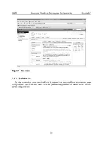 CDTC Centro de Difusão de Tecnologia e Conhecimento Brasília/DF
Figura 1 - Tela Inicial
5.1.3 Preferências
Ao criar um usuário como membro Plone, é possível que você modiﬁque algumas das suas
conﬁgurações. Para fazer isso, basta clicar em (preferences) preferências na tela inicial. Visuali-
zando a seguinte tela:
30
 