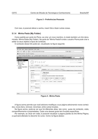 CDTC Centro de Difusão de Tecnologia e Conhecimento Brasília/DF
Figura 3 - Preferências Pessoais
Com isso, é possível alterar a senha, inserir foto e fazer outras coisas.
5.1.4 Minha Pasta (My Folder)
Como padrão por parte do Plone, ao criar um novo membro, é criado também um link deno-
minado: Minha Pasta (My Folder). Na parte de "Minha Pasta"é onde o usuário Plone pode criar e
editar os seus objetos e tipos de conteúdo.
O conteúdo desse link pode ser, visualizado na ﬁgura seguinte:
Figura 4 - Minha Pasta
A ﬁgura acima permite que você adicione modiﬁque a sua página adicionando novos conteú-
dos, novos itens, remover, renomear, entre outras funções.
Na ﬁgura acima, pode-se ver que há diferentes abas, tais como: guias de conteúdo, visão,
compartilhamento e propriedades. Cada uma dessas guias tem funções especíﬁcas.
Por exemplo, ao clicar em visão, é possível visualizar a página padrão do link Minha Página,
a qual será alterada no decorrer do curso. Como na ﬁgura abaixo:
32
 