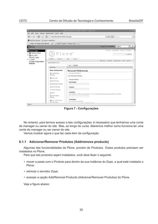 CDTC Centro de Difusão de Tecnologia e Conhecimento Brasília/DF
Figura 7 - Conﬁgurações
No entanto, para termos acesso a tais conﬁgurações, é necessário que tenhamos uma conta
de manager ou owner do site. Mas, ao longo do curso, falaremos melhor como funciona ter uma
conta de manager ou ser owner do site.
Vamos mostrar agora o que faz cada item da conﬁguração:
6.1.1 Adicionar/Remover Produtos (Add/remove products)
Algumas das funcionalidades do Plone, provém de Produtos. Esses produtos precisam ser
instalados no Plone.
Para que tais produtos sejam instalados, você deve fazer o seguinte:
• mover a pasta com o Produto para dentro da sua instância do Zope, a qual está instalado o
Plone;
• reiniciar o servidor Zope;
• acessar a opção Add/Remove Products (Adicionar/Remover Produtos) do Plone.
Veja a ﬁgura abaixo:
35
 