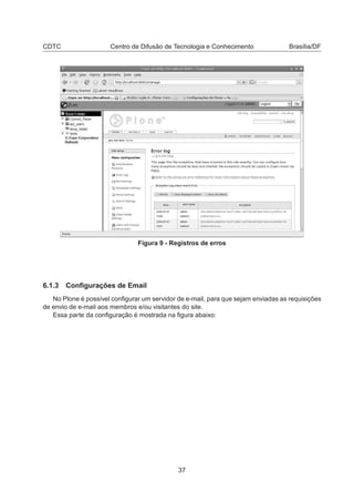 CDTC Centro de Difusão de Tecnologia e Conhecimento Brasília/DF
Figura 9 - Registros de erros
6.1.3 Conﬁgurações de Email
No Plone é possível conﬁgurar um servidor de e-mail, para que sejam enviadas as requisições
de envio de e-mail aos membros e/ou visitantes do site.
Essa parte da conﬁguração é mostrada na ﬁgura abaixo:
37
 