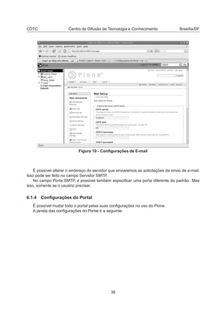 CDTC Centro de Difusão de Tecnologia e Conhecimento Brasília/DF
Figura 10 - Conﬁgurações de E-mail
É possível alterar o endereço do servidor que enviaremos as solicitações de envio de e-mail.
Isso pode ser feito no campo Servidor SMTP.
No campo Porta SMTP, é possível também especiﬁcar uma porta diferente da padrão. Mas
isso, somente se o usuário precisar.
6.1.4 Conﬁgurações do Portal
É possível mudar todo o portal pelas suas conﬁgurações no uso do Plone.
A janela das conﬁgurações do Portal é a seguinte:
38
 