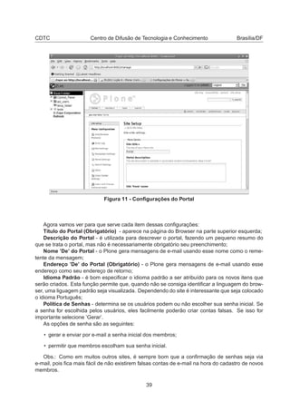 CDTC Centro de Difusão de Tecnologia e Conhecimento Brasília/DF
Figura 11 - Conﬁgurações do Portal
Agora vamos ver para que serve cada item dessas conﬁgurações:
Título do Portal (Obrigatório) - aparece na página do Browser na parte superior esquerda;
Descrição do Portal - é utilizada para descrever o portal, fazendo um pequeno resumo do
que se trata o portal, mas não é necessariamente obrigatório seu preenchimento;
Nome ’De’ do Portal - o Plone gera mensagens de e-mail usando esse nome como o reme-
tente da mensagem;
Endereço ’De’ do Portal (Obrigatório) - o Plone gera mensagens de e-mail usando esse
endereço como seu endereço de retorno;
Idioma Padrão - é bom especiﬁcar o idioma padrão a ser atribuído para os novos itens que
serão criados. Esta função permite que, quando não se consiga identiﬁcar a linguagem do brow-
ser, uma liguagem padrão seja visualizada. Dependendo do site é interessante que seja colocado
o idioma Português;
Política de Senhas - determina se os usuários podem ou não escolher sua senha inicial. Se
a senha for escolhida pelos usuários, eles facilmente poderão criar contas falsas. Se isso for
importante selecione ’Gerar’.
As opções de senha são as seguintes:
• gerar e enviar por e-mail a senha inicial dos membros;
• permitir que membros escolham sua senha inicial.
Obs.: Como em muitos outros sites, é sempre bom que a conﬁrmação de senhas seja via
e-mail, pois ﬁca mais fácil de não existirem falsas contas de e-mail na hora do cadastro de novos
membros.
39
 