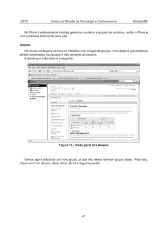 CDTC Centro de Difusão de Tecnologia e Conhecimento Brasília/DF
No Plone é relativamente simples gerenciar usuários e grupos de usuários., então o Plone é
uma poderosa ferramenta para isso.
Grupos
Há muitas vantagens na hora de trabalhar com criação de grupos. Uma delas é que podemos
atribuir permissões nos grupos e não somente ao usuário.
A janela que trata disso é a seguinte:
Figura 13 - Visão geral dos Grupos
Vamos agora adicionar um novo grupo, já que não existe nenhum grupo criado. Para isso,
clique em Criar Grupos. Após clicar, abrirá a seguinte janela:
41
 