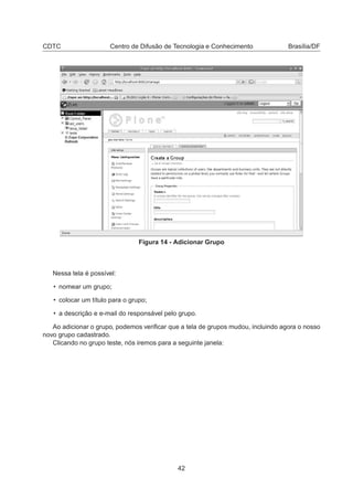 CDTC Centro de Difusão de Tecnologia e Conhecimento Brasília/DF
Figura 14 - Adicionar Grupo
Nessa tela é possível:
• nomear um grupo;
• colocar um título para o grupo;
• a descrição e e-mail do responsável pelo grupo.
Ao adicionar o grupo, podemos veriﬁcar que a tela de grupos mudou, incluindo agora o nosso
novo grupo cadastrado.
Clicando no grupo teste, nós iremos para a seguinte janela:
42
 