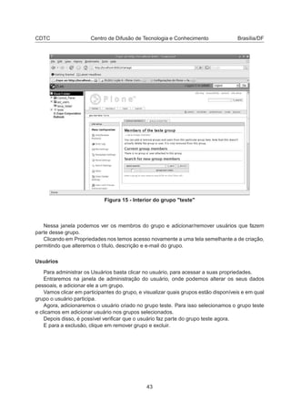 CDTC Centro de Difusão de Tecnologia e Conhecimento Brasília/DF
Figura 15 - Interior do grupo "teste"
Nessa janela podemos ver os membros do grupo e adicionar/remover usuários que fazem
parte desse grupo.
Clicando em Propriedades nos temos acesso novamente a uma tela semelhante a de criação,
permitindo que alteremos o título, descrição e e-mail do grupo.
Usuários
Para administrar os Usuários basta clicar no usuário, para acessar a suas propriedades.
Entraremos na janela de administração do usuário, onde podemos alterar os seus dados
pessoais, e adicionar ele a um grupo.
Vamos clicar em participantes do grupo, e visualizar quais grupos estão disponíveis e em qual
grupo o usuário participa.
Agora, adicionaremos o usuário criado no grupo teste. Para isso selecionamos o grupo teste
e clicamos em adicionar usuário nos grupos selecionados.
Depois disso, é possível veriﬁcar que o usuário faz parte do grupo teste agora.
E para a exclusão, clique em remover grupo e excluir.
43
 
