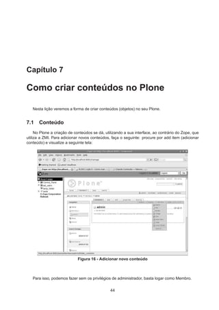 Capítulo 7
Como criar conteúdos no Plone
Nesta lição veremos a forma de criar conteúdos (objetos) no seu Plone.
7.1 Conteúdo
No Plone a criação de conteúdos se dá, utilizando a sua interface, ao contrário do Zope, que
utiliza a ZMI. Para adicionar novos conteúdos, faça o seguinte: procure por add item (adicionar
conteúdo) e visualize a seguinte tela:
Figura 16 - Adicionar novo conteúdo
Para isso, podemos fazer sem os privilégios de administrador, basta logar como Membro.
44
 