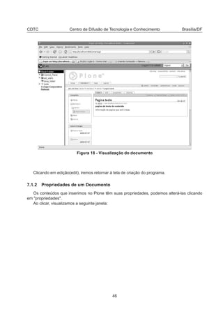 CDTC Centro de Difusão de Tecnologia e Conhecimento Brasília/DF
Figura 18 - Visualização do documento
Clicando em edição(edit), iremos retornar à tela de criação do programa.
7.1.2 Propriedades de um Documento
Os conteúdos que inserimos no Plone têm suas propriedades, podemos alterá-las clicando
em "propriedades".
Ao clicar, visualizamos a seguinte janela:
46
 