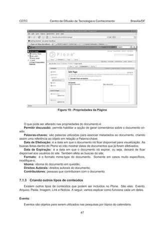 CDTC Centro de Difusão de Tecnologia e Conhecimento Brasília/DF
Figura 19 - Propriedades da Página
O que pode ser alterado nas propriedades do documento é:
Permitir discussão: permite habilitar a opção de gerar comentários sobre o documento cri-
ado;
Palavras-chaves: são palavras utilizadas para associar metadados ao documento, criando
assim uma referência ao objeto em relação a Palavra-chave;
Data de Efetivação: é a data em que o documento irá ﬁcar disponível para visualização. As
buscas feitas dentro do Plone só irão mostrar datas de documentos que já foram efetivados;
Data de Expiração: é a data em que o documento irá expirar, ou seja, deixará de ﬁcar
disponível aos usuários do site. Também afeta as buscas do site;
Formato: é o formato mime-type do documento. Somente em casos muito especíﬁcos,
modiﬁque-o;
Idioma: idioma do documento em questão;
Direitos Autorais: direitos autorais do documento;
Contribuidores: pessoas que contribuiram com o documento.
7.1.3 Criando outros tipos de conteúdos
Existem outros tipos de conteúdos que podem ser incluidos no Plone. São eles: Evento,
Arquivo, Pasta, Imagem, Link e Notícia. A seguir, vamos explicar como funciona cada um deles.
Evento
Eventos são objetos para serem utilizados nas pesquisas por tópico do calendário.
47
 