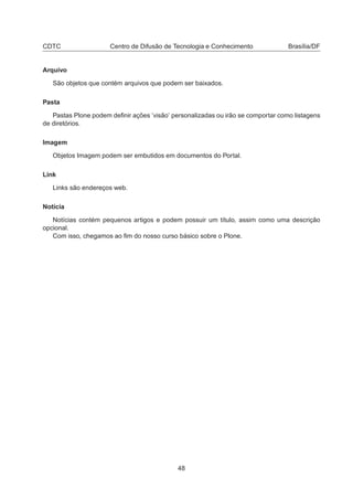 CDTC Centro de Difusão de Tecnologia e Conhecimento Brasília/DF
Arquivo
São objetos que contém arquivos que podem ser baixados.
Pasta
Pastas Plone podem deﬁnir ações ’visão’ personalizadas ou irão se comportar como listagens
de diretórios.
Imagem
Objetos Imagem podem ser embutidos em documentos do Portal.
Link
Links são endereços web.
Notícia
Notícias contém pequenos artigos e podem possuir um título, assim como uma descrição
opcional.
Com isso, chegamos ao ﬁm do nosso curso básico sobre o Plone.
48
 