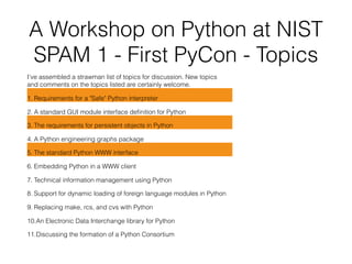 A Workshop on Python at NIST 
SPAM 1 - First PyCon - Topics
I've assembled a strawman list of topics for discussion. New topics 
and comments on the topics listed are certainly welcome.
1. Requirements for a "Safe" Python interpreter
2. A standard GUI module interface deﬁnition for Python
3. The requirements for persistent objects in Python
4. A Python engineering graphs package
5. The standard Python WWW interface
6. Embedding Python in a WWW client
7. Technical information management using Python
8. Support for dynamic loading of foreign language modules in Python
9. Replacing make, rcs, and cvs with Python
10.An Electronic Data Interchange library for Python
11.Discussing the formation of a Python Consortium
 