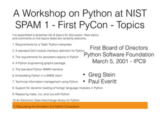 A Workshop on Python at NIST 
SPAM 1 - First PyCon - Topics
I've assembled a strawman list of topics for discussion. New topics 
and comments on the topics listed are certainly welcome.
1. Requirements for a "Safe" Python interpreter
2. A standard GUI module interface deﬁnition for Python
3. The requirements for persistent objects in Python
4. A Python engineering graphs package
5. The standard Python WWW interface
6. Embedding Python in a WWW client
7. Technical information management using Python
8. Support for dynamic loading of foreign language modules in Python
9. Replacing make, rcs, and cvs with Python
10.An Electronic Data Interchange library for Python
11.Discussing the formation of a Python Consortium
First Board of Directors
Python Software Foundation
March 5, 2001 - IPC9
• Greg Stein
• Paul Everitt
 