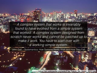 John Gall - Systemantics: How Systems Really Work and How They Fail
A complex system that works is invariably 
found to have evolved from a simple system 
that worked. A complex system designed from
scratch never works and cannot be patched up to
make it work. You have to start over with 
a working simple system.
CC3-BY-SA https://en.wikipedia.org/wiki/File:Tokyo_by_night_2011.jpg
 
